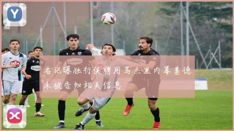 名记曝独行侠聘用乌杰里内幕基德未被告知相关信息