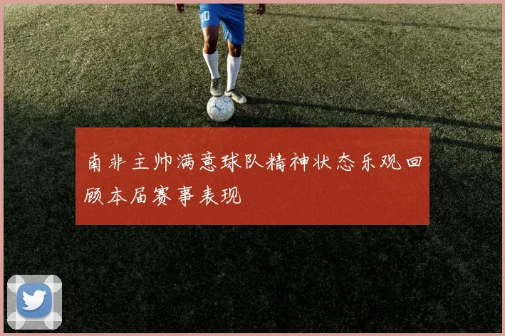 南非主帅满意球队精神状态乐观回顾本届赛事表现