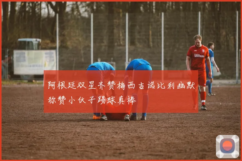 阿根廷双星齐赞梅西吉诺比利幽默称赞小伙子踢球真棒