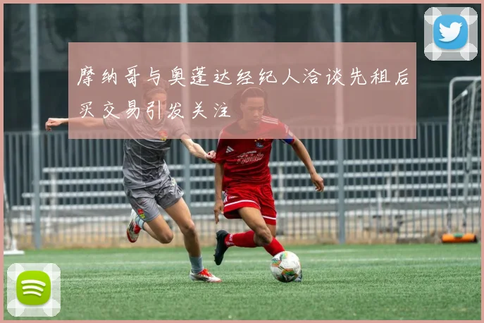 摩纳哥与奥蓬达经纪人洽谈先租后买交易引发关注
