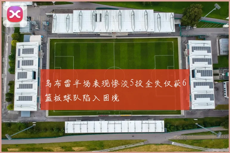 乌布雷半场表现惨淡5投全失仅获6篮板球队陷入困境