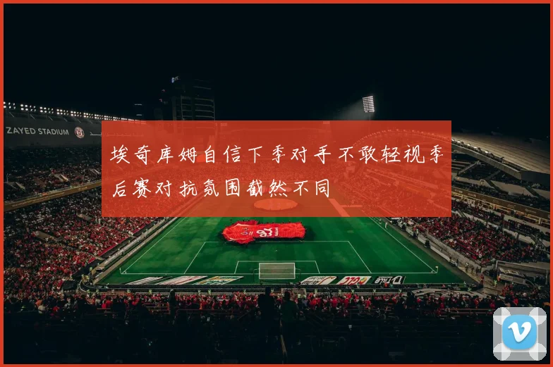 埃奇库姆自信下季对手不敢轻视季后赛对抗氛围截然不同