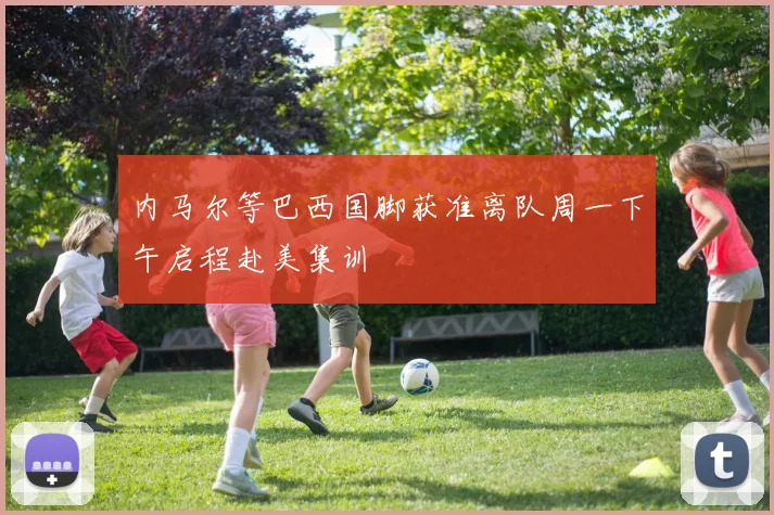 内马尔等巴西国脚获准离队周一下午启程赴美集训