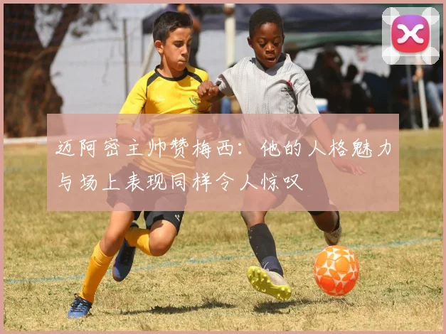 迈阿密主帅赞梅西：他的人格魅力与场上表现同样令人惊叹