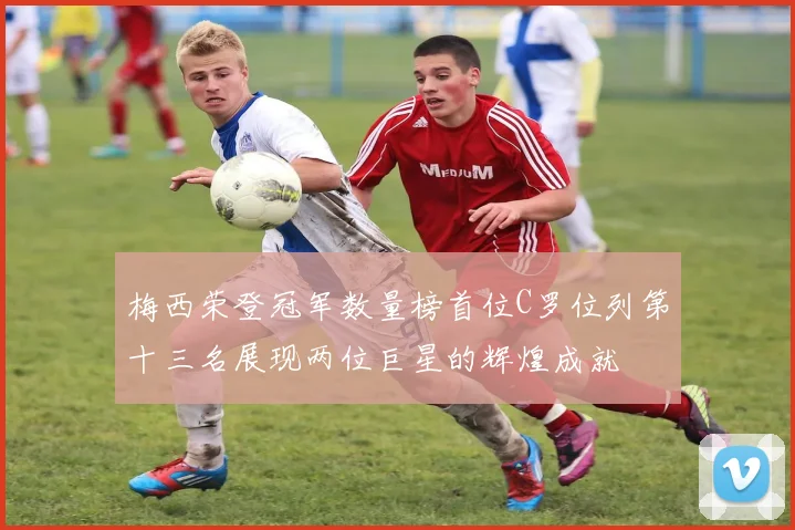 梅西荣登冠军数量榜首位C罗位列第十三名展现两位巨星的辉煌成就