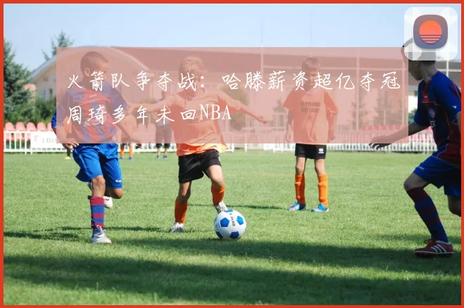 火箭队争夺战：哈滕薪资超亿夺冠周琦多年未回NBA