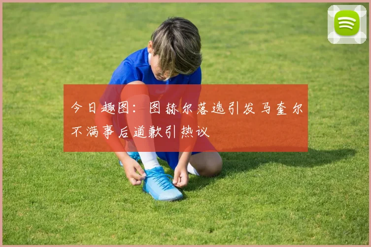 今日趣图：图赫尔落选引发马奎尔不满事后道歉引热议
