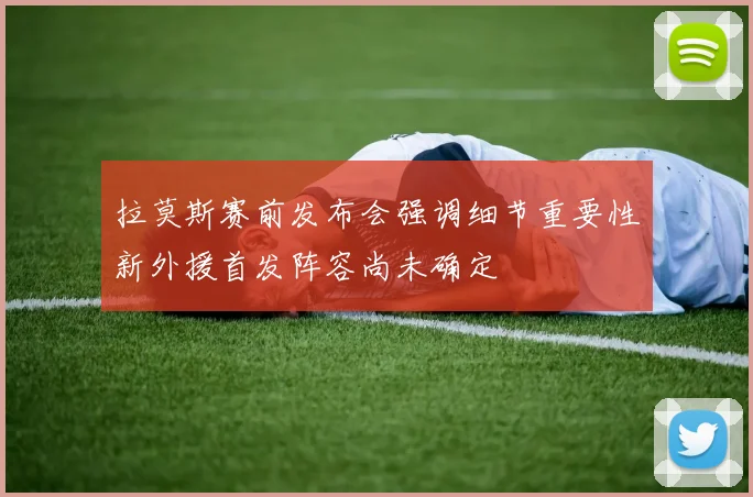 拉莫斯赛前发布会强调细节重要性新外援首发阵容尚未确定