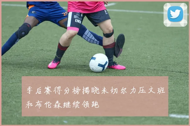 季后赛得分榜揭晓米切尔力压文班和布伦森继续领跑