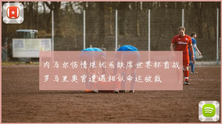 内马尔伤情堪忧或缺席世界杯首战罗马里奥曾遭遇相似命运被裁