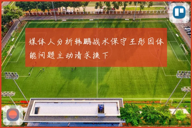 媒体人分析韩鹏战术保守王彤因体能问题主动请求换下