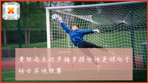 曼联尚未对罗梅罗报价他更倾向于转会其他联赛