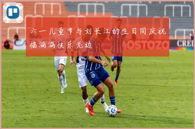 六一儿童节与刘长江的生日同庆祝福满满快乐无边