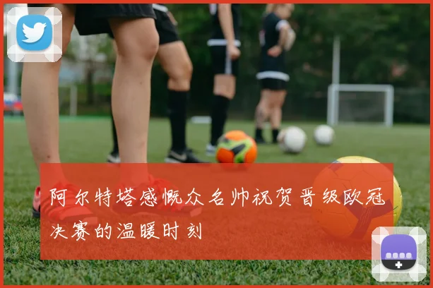 阿尔特塔感慨众名帅祝贺晋级欧冠决赛的温暖时刻