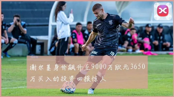 谢尔基身价飙升至9000万欧元3650万买入的投资回报惊人