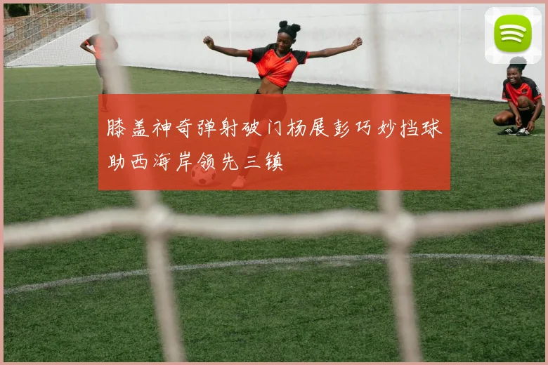 膝盖神奇弹射破门杨展彭巧妙挡球助西海岸领先三镇