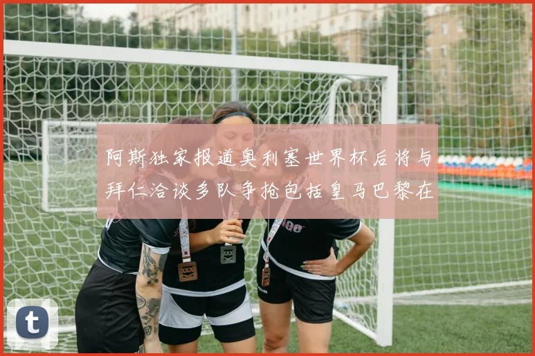 阿斯独家报道奥利塞世界杯后将与拜仁洽谈多队争抢包括皇马巴黎在内