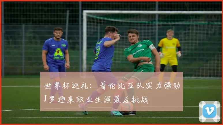 世界杯巡礼：哥伦比亚队实力强劲J罗迎来职业生涯最后挑战