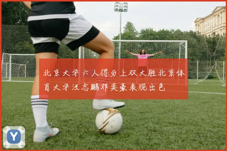 北京大学六人得分上双大胜北京体育大学汪志鹏邓奕豪表现出色