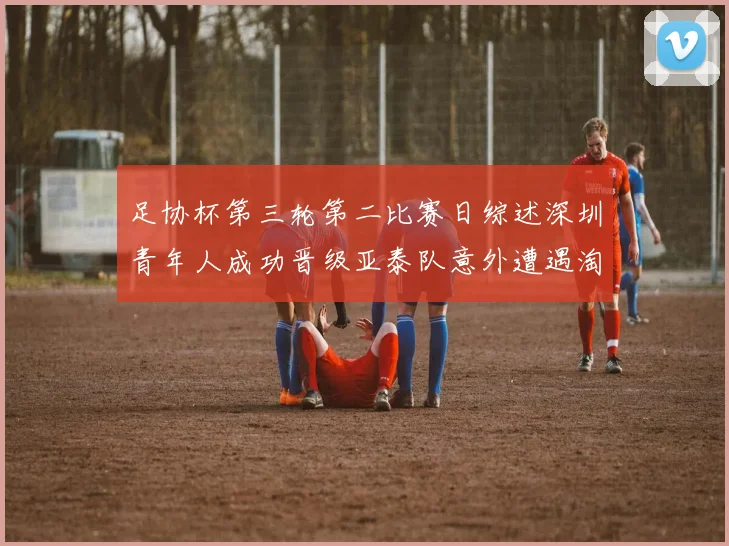 足协杯第三轮第二比赛日综述深圳青年人成功晋级亚泰队意外遭遇淘汰