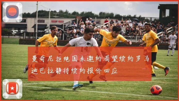 曼奇尼拒绝国米邀约渴望续约罗马迪巴拉静待续约报价回应