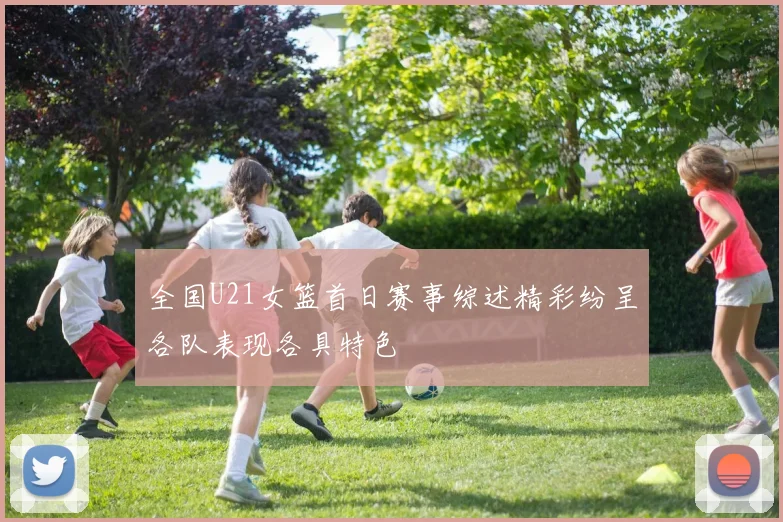 全国U21女篮首日赛事综述精彩纷呈各队表现各具特色