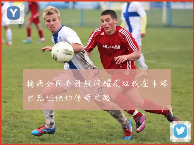 梅西如同乔丹般闪耀足坛我在卡塔尔见证他的传奇之路