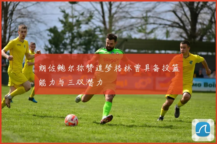 朗佐鲍尔称赞追梦格林曾具备投篮能力与三双潜力