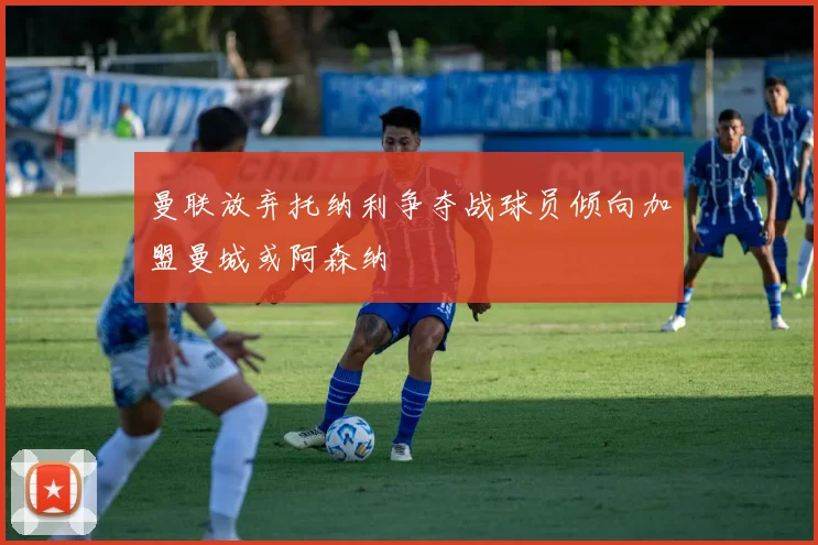曼联放弃托纳利争夺战球员倾向加盟曼城或阿森纳