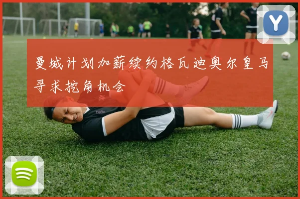 曼城计划加薪续约格瓦迪奥尔皇马寻求挖角机会